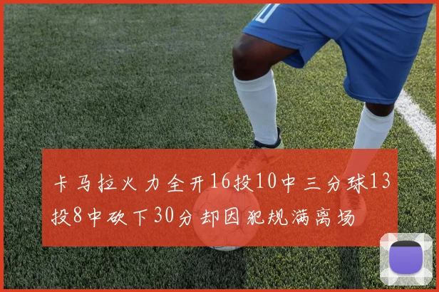 卡马拉火力全开16投10中三分球13投8中砍下30分却因犯规满离场