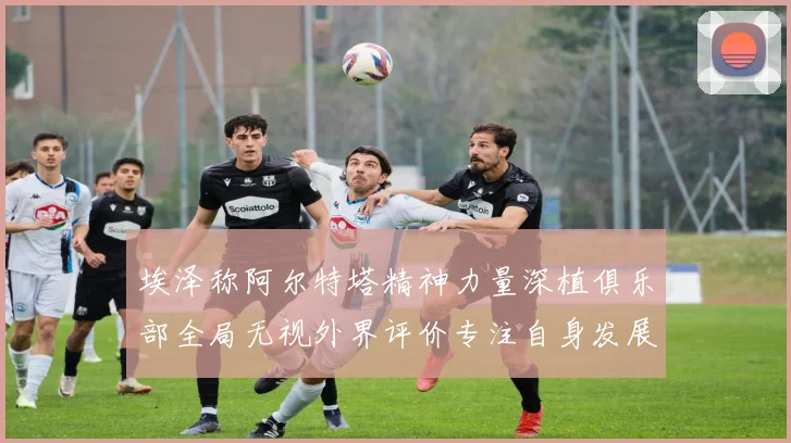 埃泽称阿尔特塔精神力量深植俱乐部全局无视外界评价专注自身发展