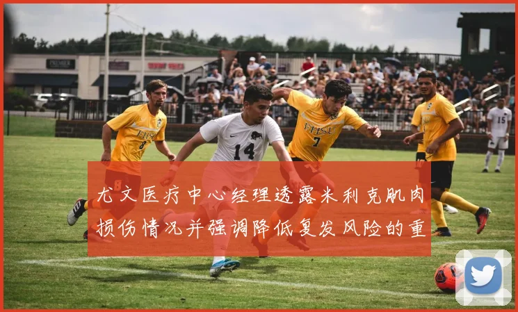 尤文医疗中心经理透露米利克肌肉损伤情况并强调降低复发风险的重要性