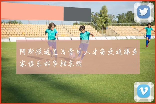 阿斯报道皇马青训人才备受追捧多家俱乐部争相求购