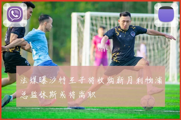 法媒曝沙特王子将收购新月利物浦总监休斯或将离职