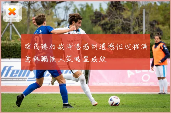 宿茂臻对战海港感到遗憾但过程满意韩鹏换人策略显成效