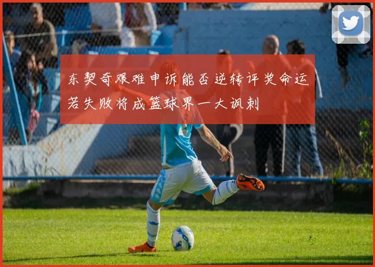 东契奇艰难申诉能否逆转评奖命运若失败将成篮球界一大讽刺
