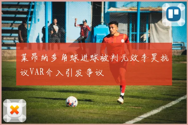 莱昂纳多角球进球被判无效李昊抗议VAR介入引发争议