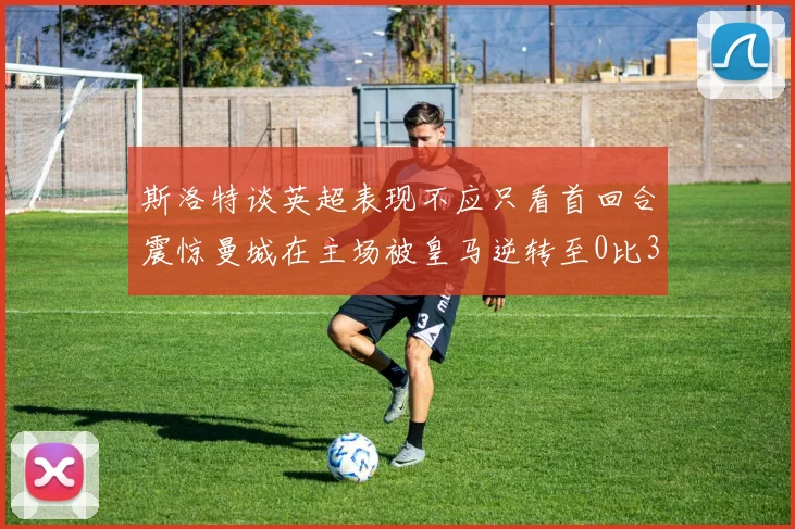 斯洛特谈英超表现不应只看首回合震惊曼城在主场被皇马逆转至0比3