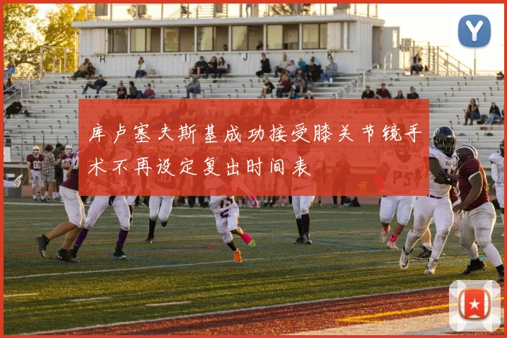 库卢塞夫斯基成功接受膝关节镜手术不再设定复出时间表