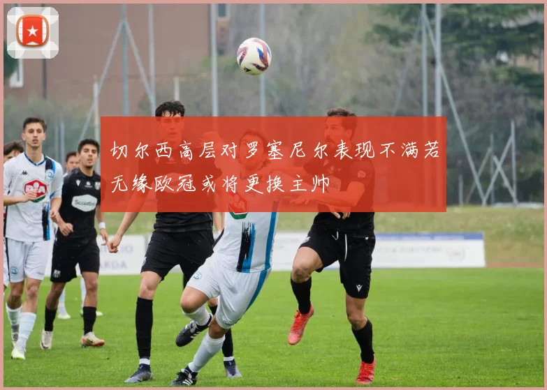 切尔西高层对罗塞尼尔表现不满若无缘欧冠或将更换主帅