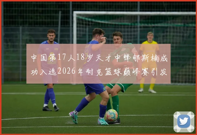 中国第17人18岁天才中锋郇斯楠成功入选2026年耐克篮球巅峰赛引发热议