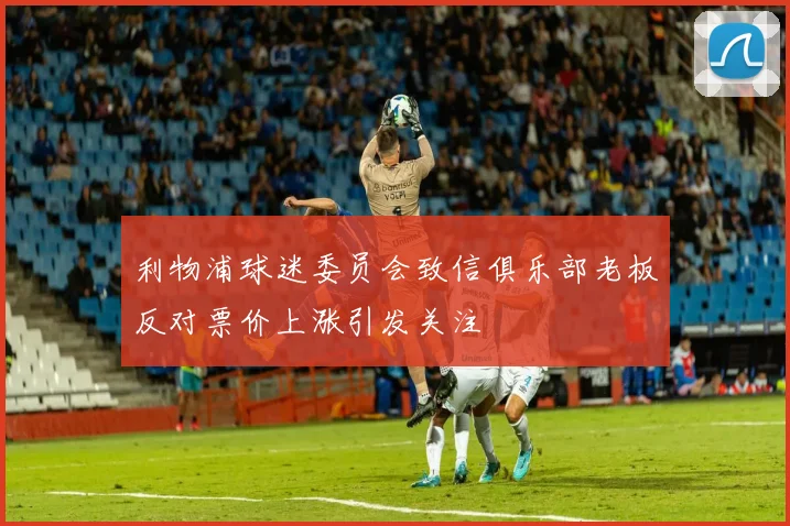 利物浦球迷委员会致信俱乐部老板反对票价上涨引发关注