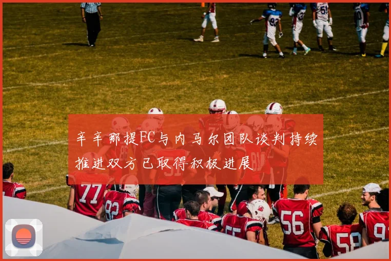 辛辛那提FC与内马尔团队谈判持续推进双方已取得积极进展