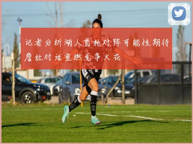 记者分析湖人首轮对阵可能性期待詹杜对话重燃竞争火花