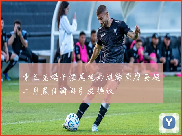 索兰克蝎子摆尾绝妙进球荣膺英超二月最佳瞬间引发热议