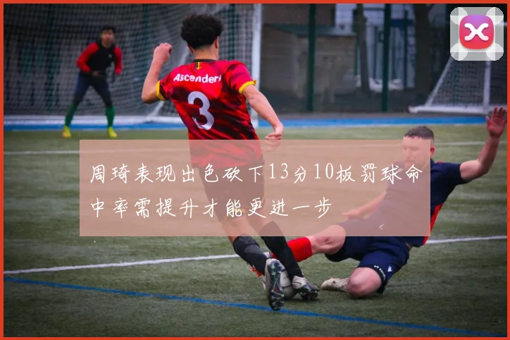 周琦表现出色砍下13分10板罚球命中率需提升才能更进一步
