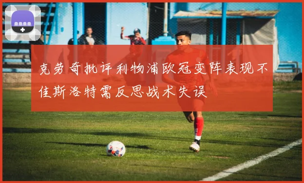 克劳奇批评利物浦欧冠变阵表现不佳斯洛特需反思战术失误