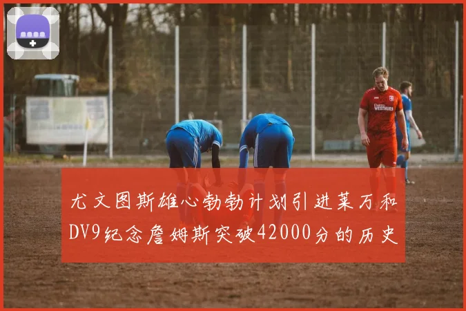 尤文图斯雄心勃勃计划引进莱万和DV9纪念詹姆斯突破42000分的历史时刻