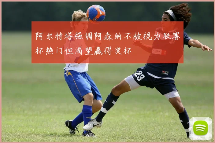 阿尔特塔强调阿森纳不被视为联赛杯热门但渴望赢得奖杯