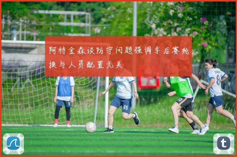阿特金森谈防守问题强调季后赛轮换与人员配置无关