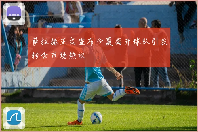 萨拉赫正式宣布今夏离开球队引发转会市场热议